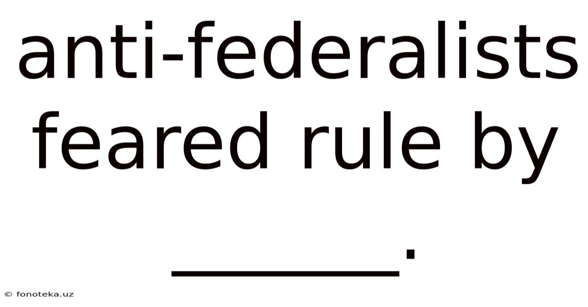 Anti-federalists Feared Rule By ______.