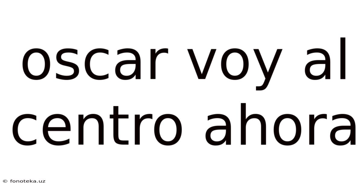 Oscar Voy Al Centro Ahora